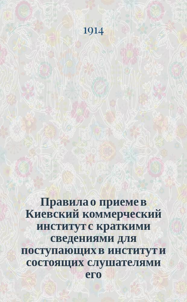Правила о приеме в Киевский коммерческий институт с краткими сведениями для поступающих в институт и состоящих слушателями его... ... 1914-1915 уч. год