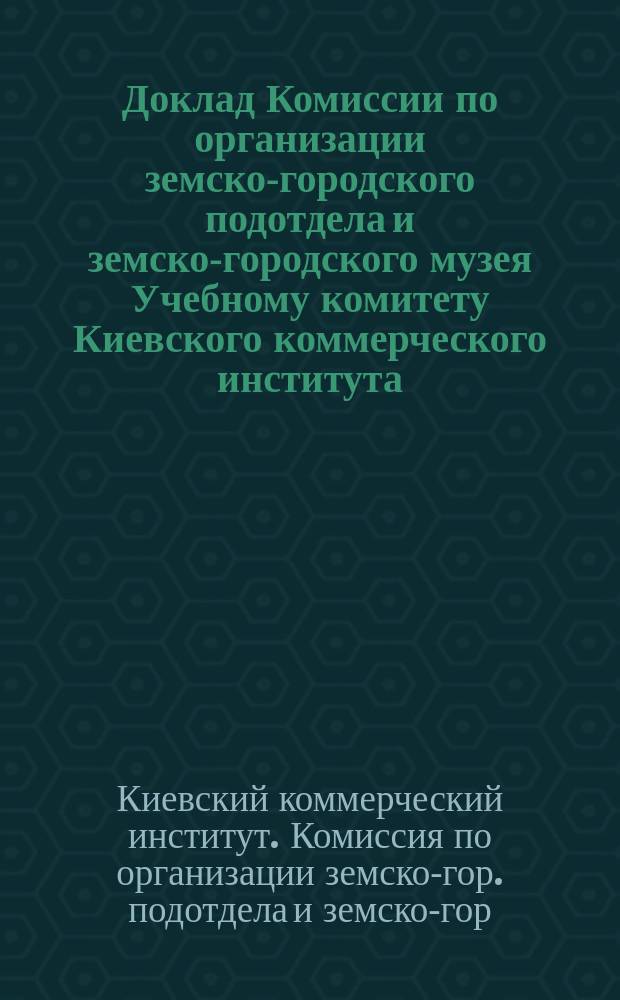 Доклад Комиссии по организации земско-городского подотдела и земско-городского музея Учебному комитету Киевского коммерческого института