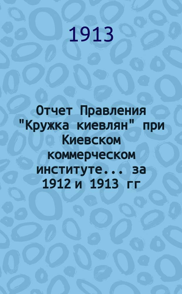 Отчет Правления "Кружка киевлян" при Киевском коммерческом институте... ... за 1912 и 1913 гг.