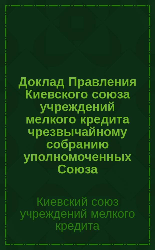 Доклад Правления Киевского союза учреждений мелкого кредита чрезвычайному собранию уполномоченных Союза...