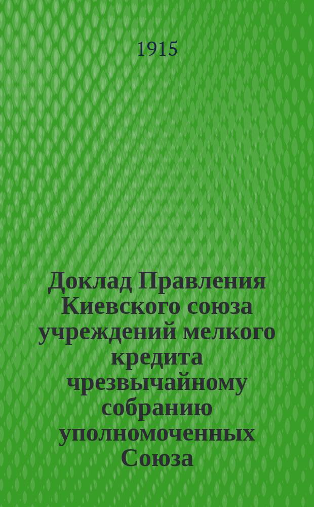 Доклад Правления Киевского союза учреждений мелкого кредита чрезвычайному собранию уполномоченных Союза... ... 20-22 октября 1915 г.