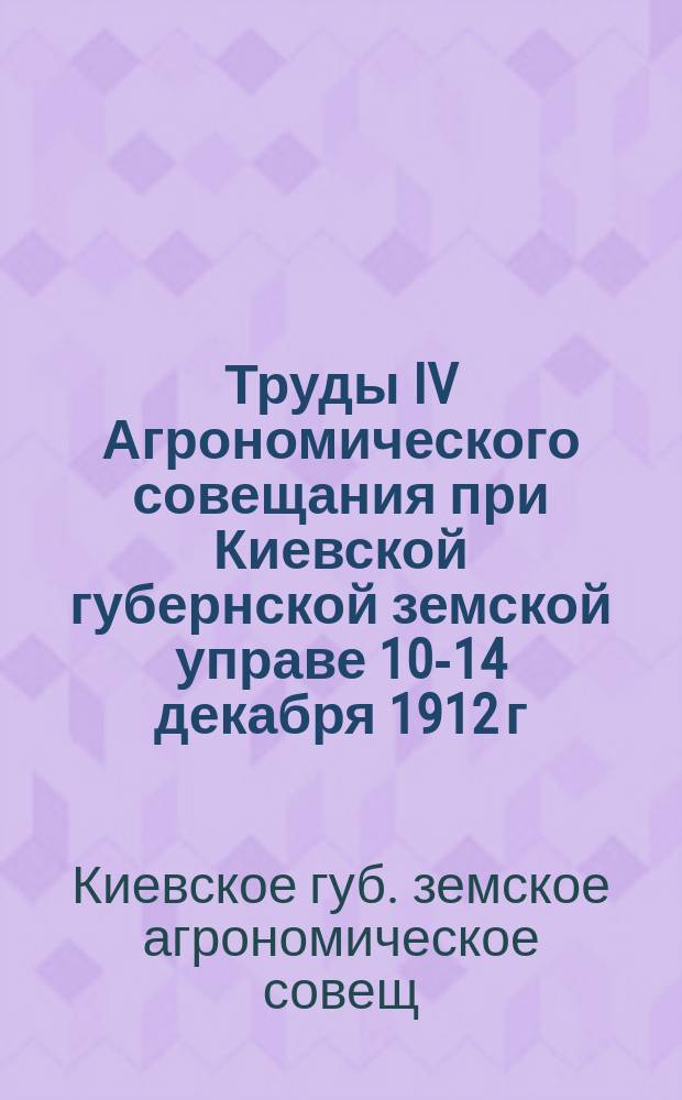 Труды IV Агрономического совещания при Киевской губернской земской управе 10-14 декабря 1912 г.