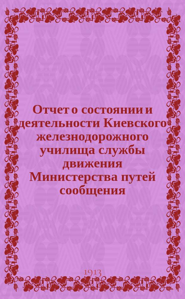 Отчет о состоянии и деятельности Киевского железнодорожного училища службы движения Министерства путей сообщения... за 1912-1913 учебный год