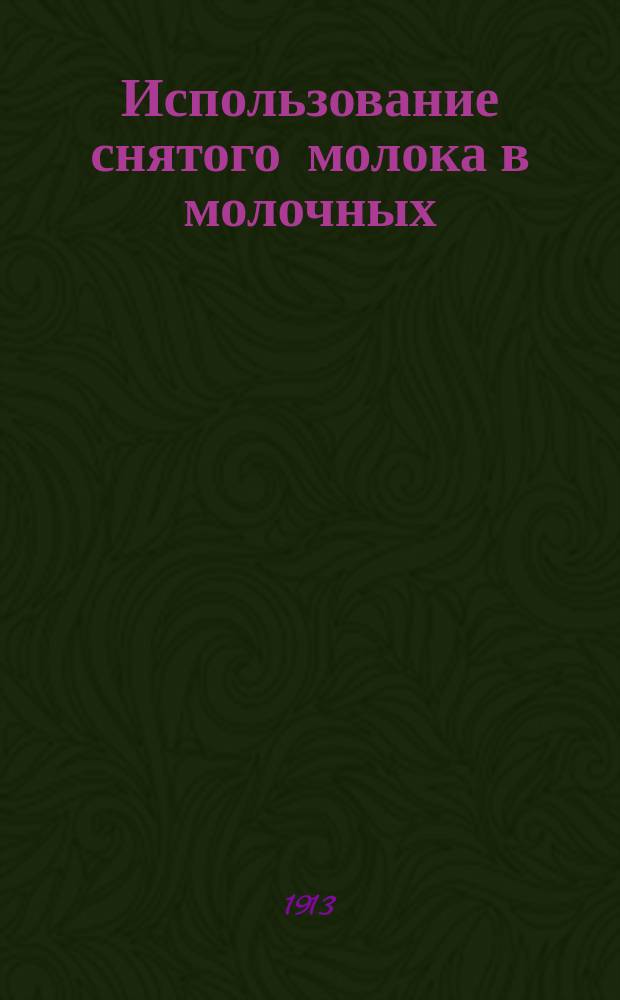 Использование снятого молока в молочных : Свод различ. способов использования на основании данных период. печати и о привилегиях и патентах, а также по частн. сообщ. изобретателей