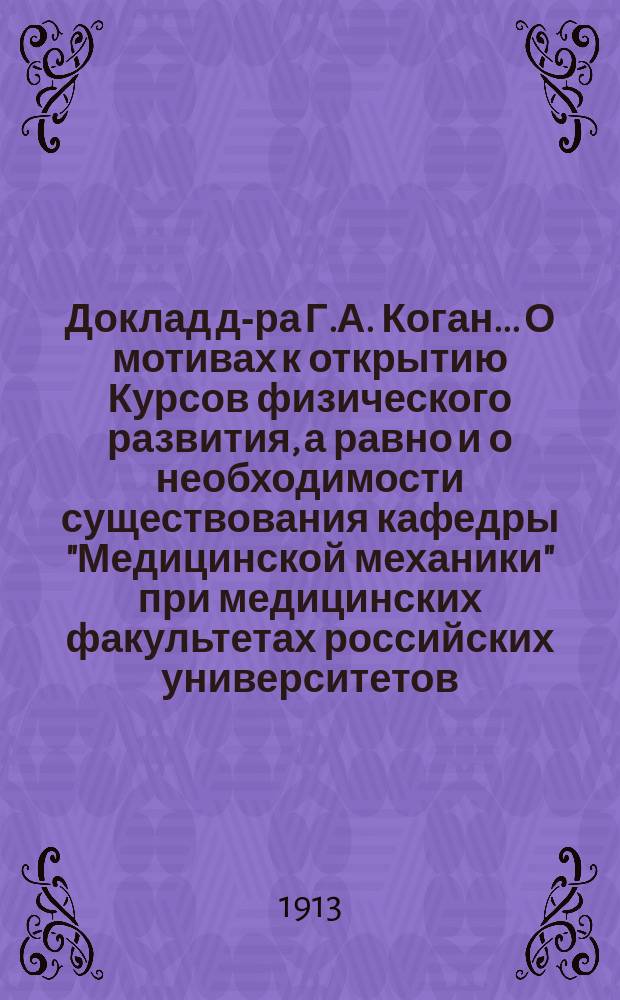 Доклад д-ра Г.А. Коган... О мотивах к открытию Курсов физического развития, а равно и о необходимости существования кафедры "Медицинской механики" при медицинских факультетах российских университетов : (Предисл. авт. к 1 изд. "Научных основ медицинской механики"). Программа предметов. [Уставы]