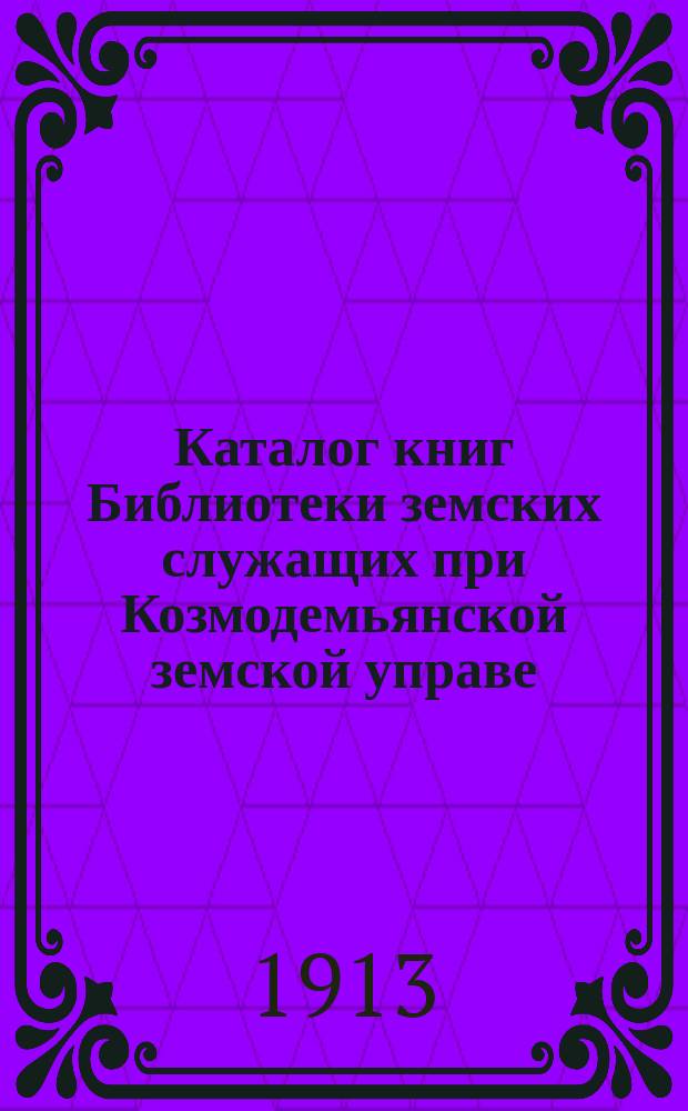 Каталог книг Библиотеки земских служащих при Козмодемьянской земской управе : Сост. 9 авг. 1913 г