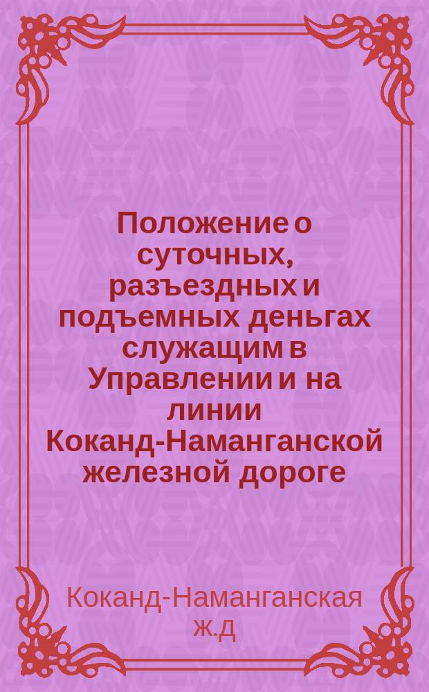Положение о суточных, разъездных и подъемных деньгах служащим в Управлении и на линии Коканд-Наманганской железной дороге : Утв. 22 апр. 1913 г.