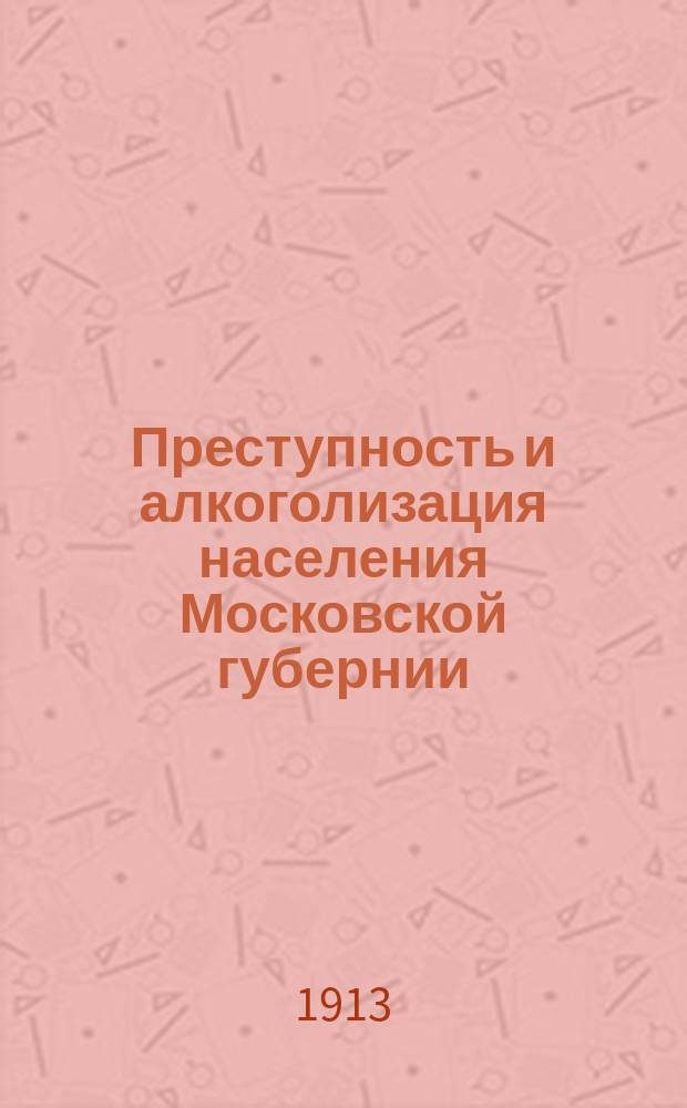 Преступность и алкоголизация населения Московской губернии (без Москвы) : Докл. Постоян. комис. по вопр. об алкоголизме 14 марта 1913 г