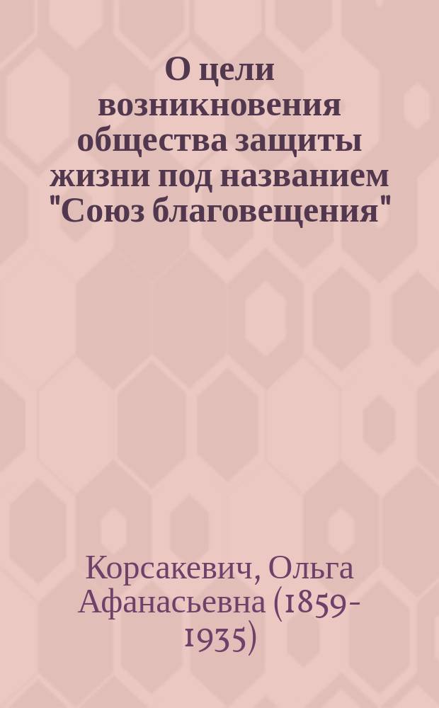О цели возникновения общества защиты жизни под названием "Союз благовещения" : Докл. О. Корсакевич к открытию о-ва 21 нояб. 1912 г. [Денежный отчет]