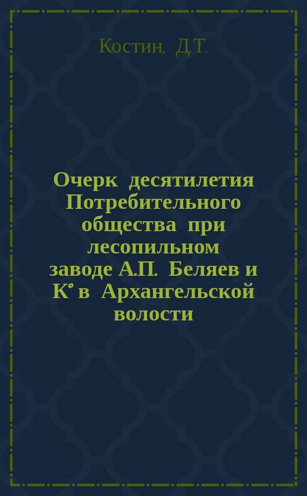 Очерк десятилетия Потребительного общества при лесопильном заводе А.П. Беляев и К° в Архангельской волости, Вологодского уезда : Обработка материалов и сост. очерка принадлежит председателю О-ва Д.Т. Костину, под ред. В.Я. Б-ова