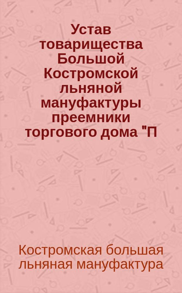 Устав товарищества Большой Костромской льняной мануфактуры преемники торгового дома "П. и С. бр. Третьяковы и В. Коншин" : Утв. 5 июля 1891 г., изм. и доп. 12 июля 1912 г.