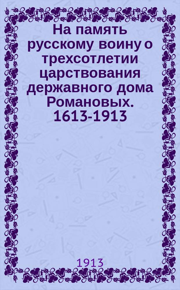 На память русскому воину о трехсотлетии царствования державного дома Романовых. 1613-1913 : Очерки и стихи