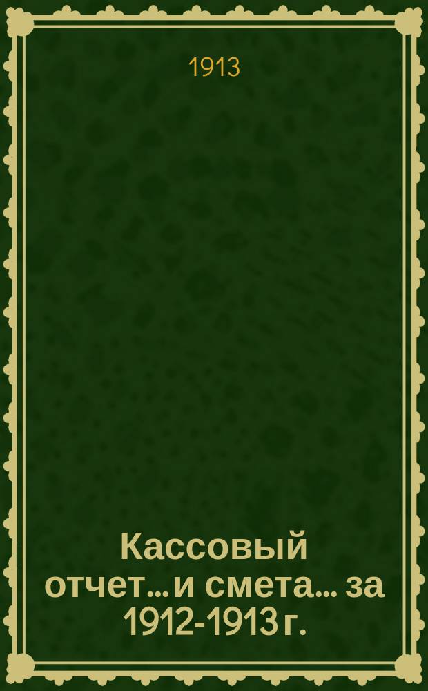 Кассовый отчет... и смета... ... за 1912-1913 г. : ... за 1912-1913 г. и смета на 1913-14 г.