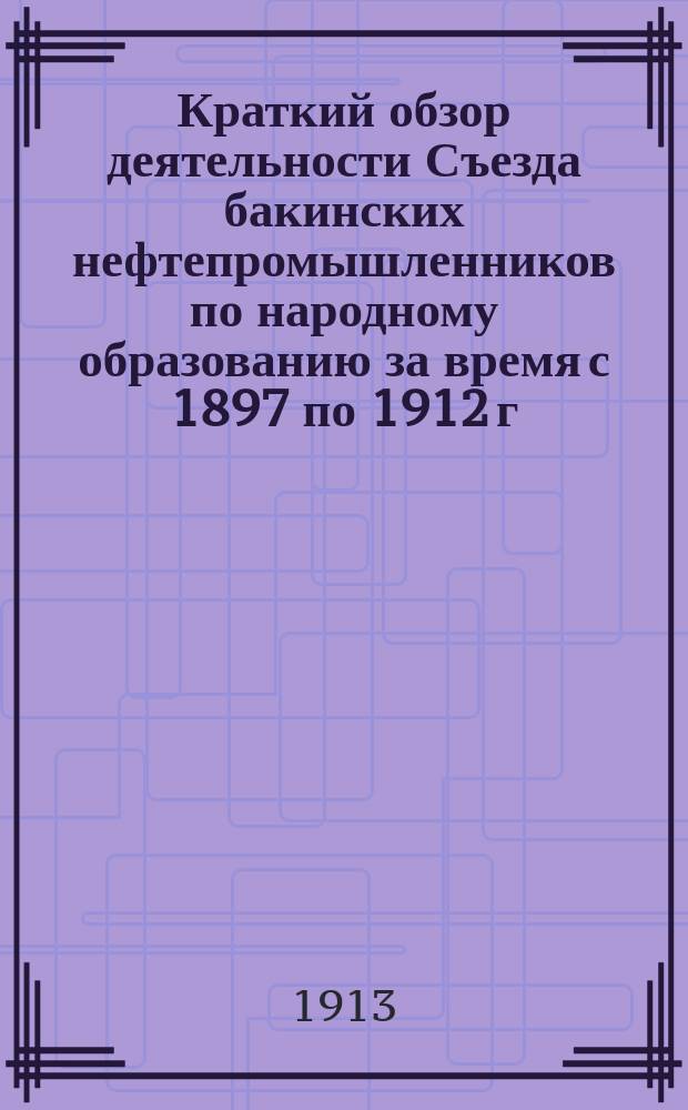 Краткий обзор деятельности Съезда бакинских нефтепромышленников по народному образованию за время с 1897 по 1912 г.