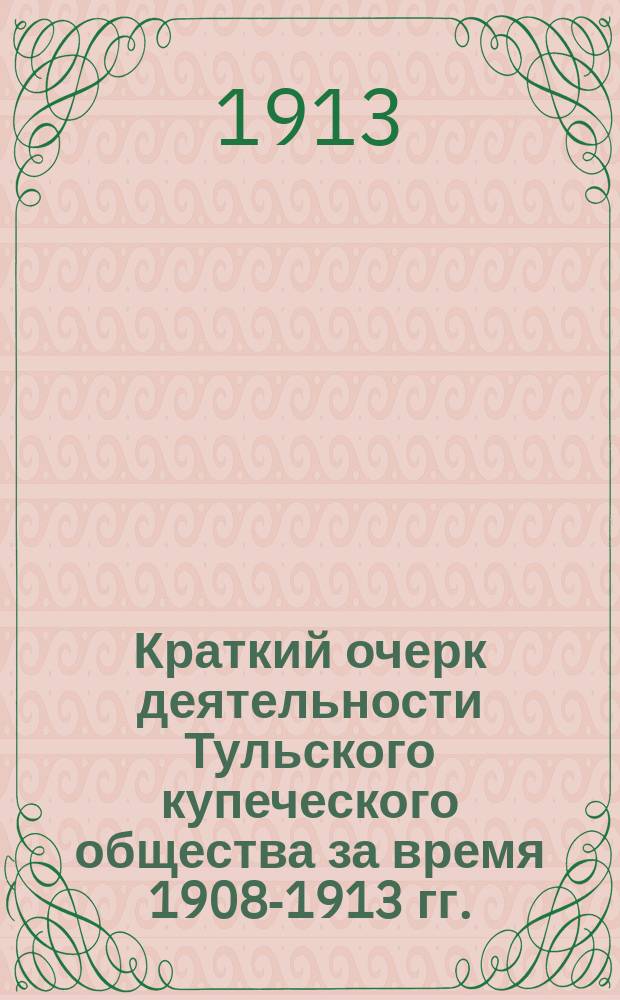 Краткий очерк деятельности Тульского купеческого общества за время 1908-1913 гг.