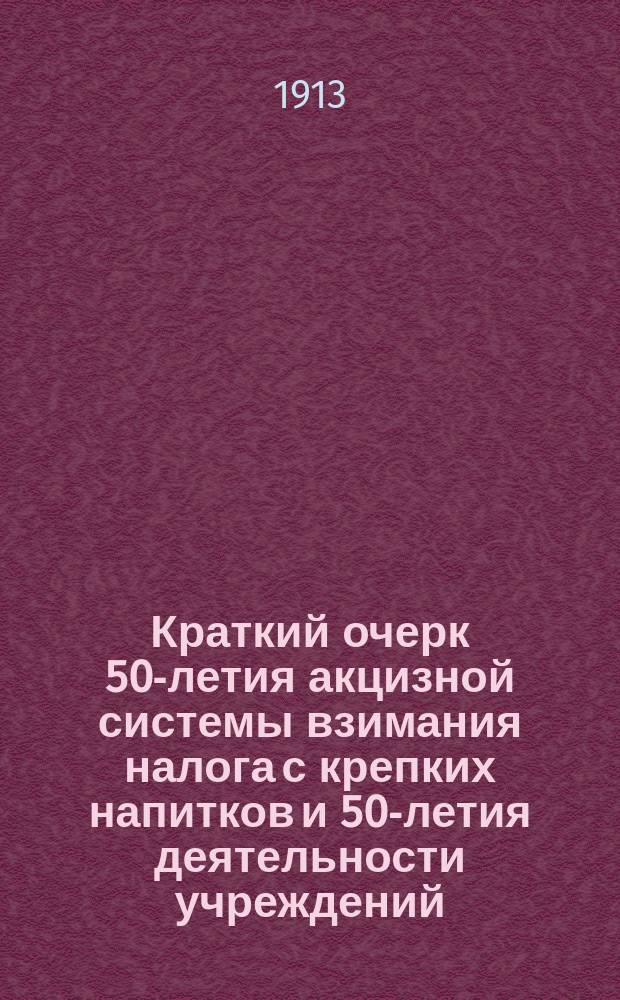 Краткий очерк 50-летия акцизной системы взимания налога с крепких напитков и 50-летия деятельности учреждений, заведывающих неокладными сборами : 1863 - L - 1913
