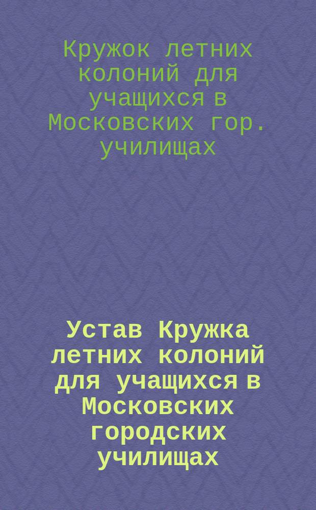 Устав Кружка летних колоний для учащихся в Московских городских училищах : Утв. 27 марта 1913 г.