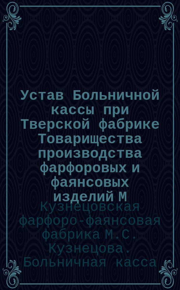 Устав Больничной кассы при Тверской фабрике Товарищества производства фарфоровых и фаянсовых изделий М.С. Кузнецова, состоящей Тверской губернии Корчевского уезда Селиховской вол. при с. Кузнецове : Утв. 29 сент. 1913 г.