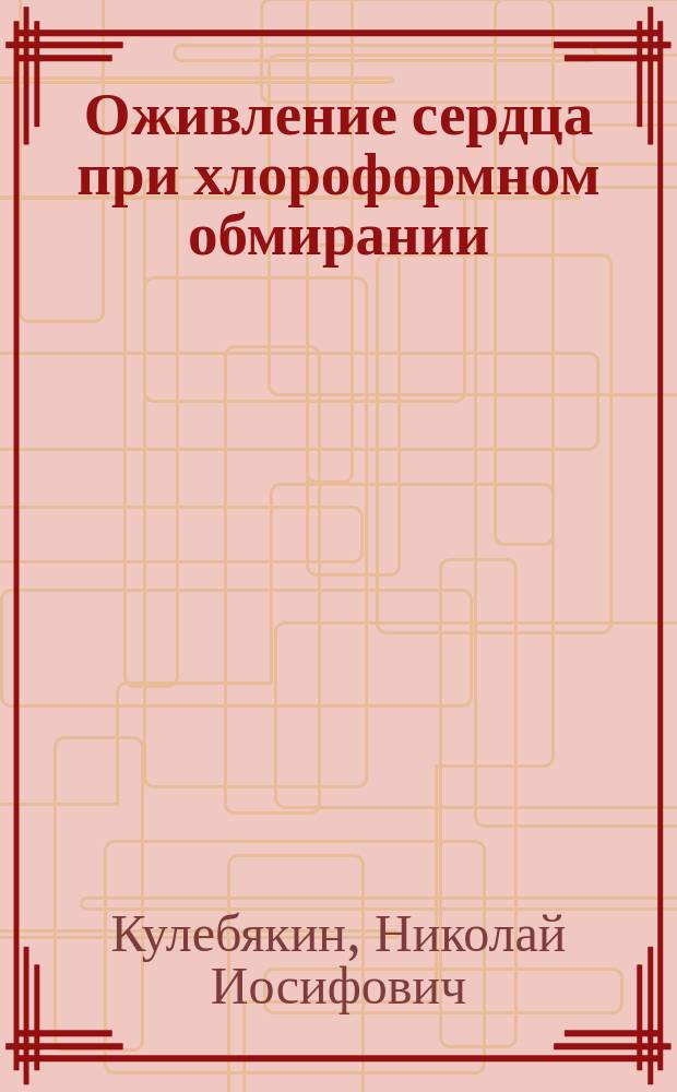 Оживление сердца при хлороформном обмирании : Дис. на степ. д-ра мед. Н.И. Кулебякина : Эксперим.-клин. исслед. из Пропедевт. хирург. Клиники проф. В.А. Оппель
