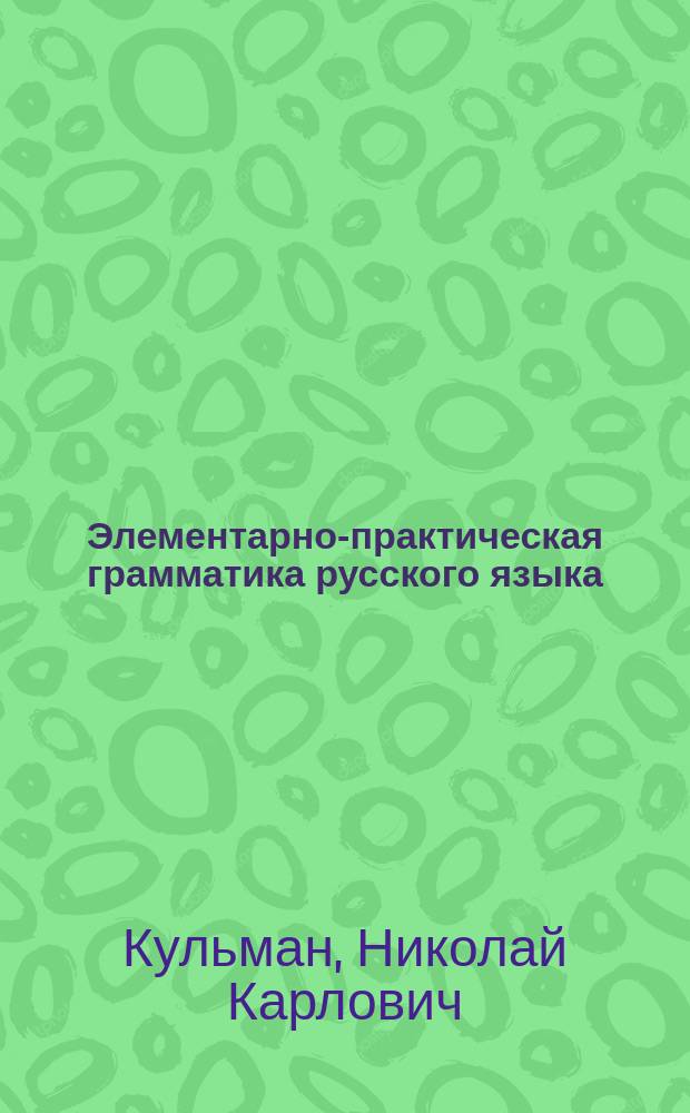 ... Элементарно-практическая грамматика русского языка : Этимология : Для сред. учеб. заведений, для высш. нач. уч-щ и гор. шк