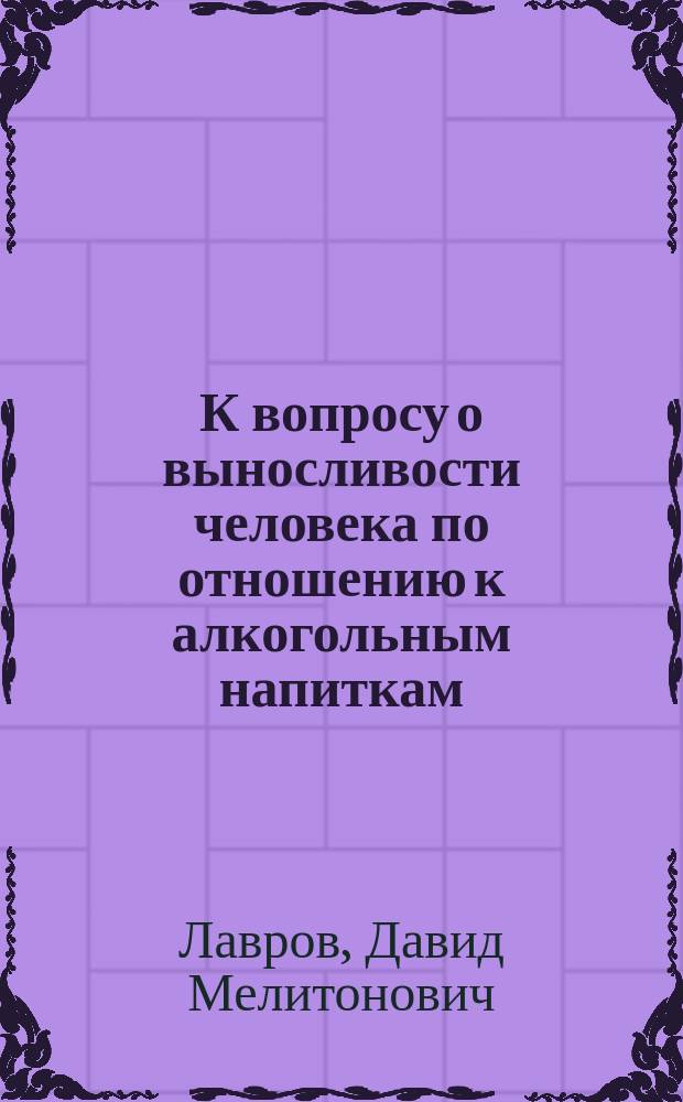 К вопросу о выносливости человека по отношению к алкогольным напиткам : Докл. Постоян. комис. по вопр. об алкоголизме 31 марта 1913 г