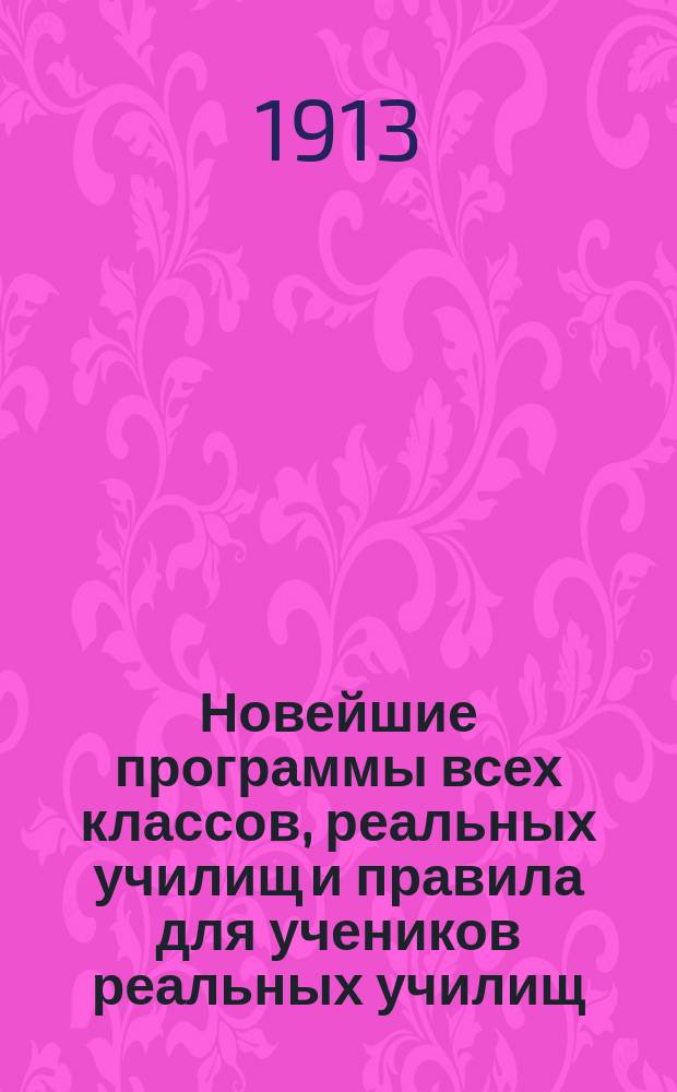 ... Новейшие программы всех классов, реальных училищ и правила для учеников реальных училищ, для поступающих в реальное училище и для лиц а) экзаменующихся на свидетельство за несколько классов и б) подвергающихся выпускам (за VI классов) и окончательным (за VII класс) испытаниям : С послед. доп. и разъясн. М-ва нар. прос., с указанием учебников и пособий по предметам и классам