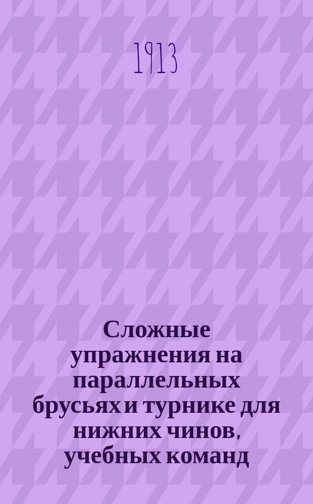 Сложные упражнения на параллельных брусьях и турнике для нижних чинов, учебных команд, для отличных гимнастов и для состязаний : Упражнения сост. в пределах 1-12 табл. : Наставления для обучения войск гимнастике, высочайше утв. 4 нояб. 1910 г