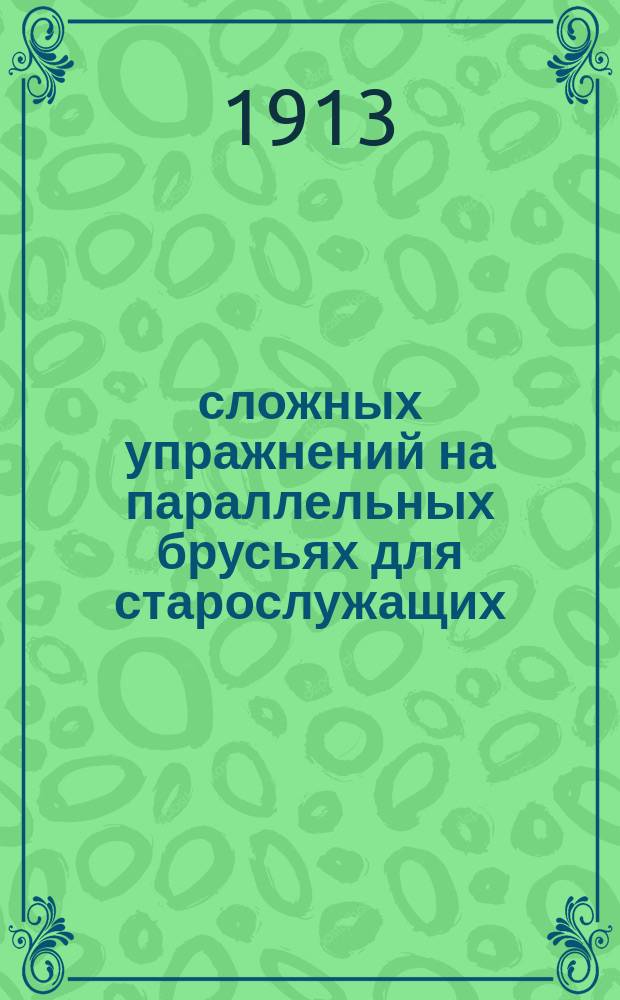 100 сложных упражнений на параллельных брусьях для старослужащих (по периодам обучения) : С прил. 15 упражнений на турнике : Сост. исключительно в пределах 1-10 табл. : Наставления для обучения войск гимнастике, высочайше утв. 4 нояб. 1910 г