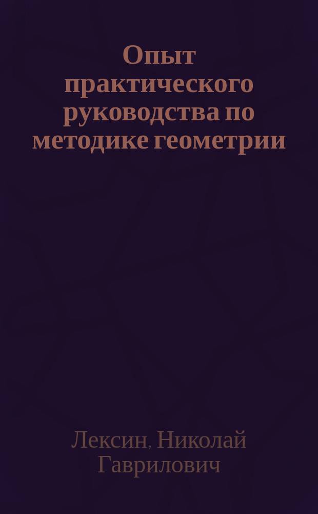 ... Опыт практического руководства по методике геометрии : Пропедевт. курс геометрии : Метод. указания в форме бесед с учителями и пример. нагляд.-лаб. уроки с учащимися : Пособие (при подготовке к урокам по геометрии) для учителей нач. уч-щ (низших и высших) и препод. мл. кл. сред. учеб. заведений (муж. и жен.)
