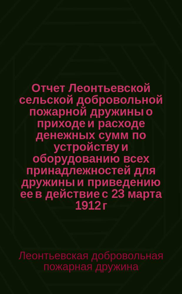 Отчет Леонтьевской сельской добровольной пожарной дружины о приходе и расходе денежных сумм по устройству и оборудованию всех принадлежностей для дружины и приведению ее в действие с 23 марта 1912 г. по 19 янв. 1913 г. : Сост. 19 янв. 1913 г