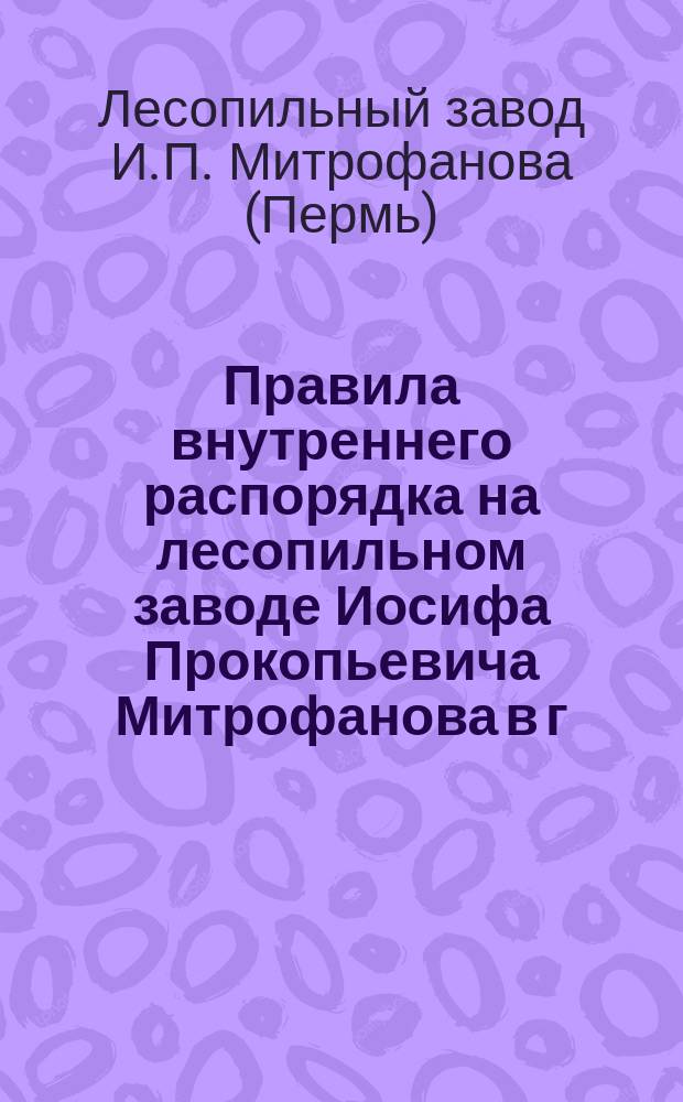 Правила внутреннего распорядка на лесопильном заводе Иосифа Прокопьевича Митрофанова в г. Перми-Заимка : Утв. 27 сент. 1911 г.