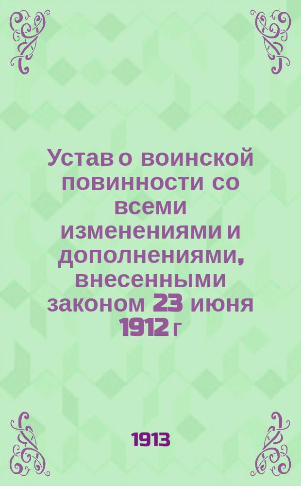 Устав о воинской повинности со всеми изменениями и дополнениями, внесенными законом 23 июня 1912 г. об изменении Устава о воинской повинности и другими законоположениями, изданными по 20 марта 1913 г., с очерком основных положений нового закона, разъяснениями, извлеченными из определений Пр. сената, циркуляров министерств, инструкций и т. д., и с алфавитным предметным указателем