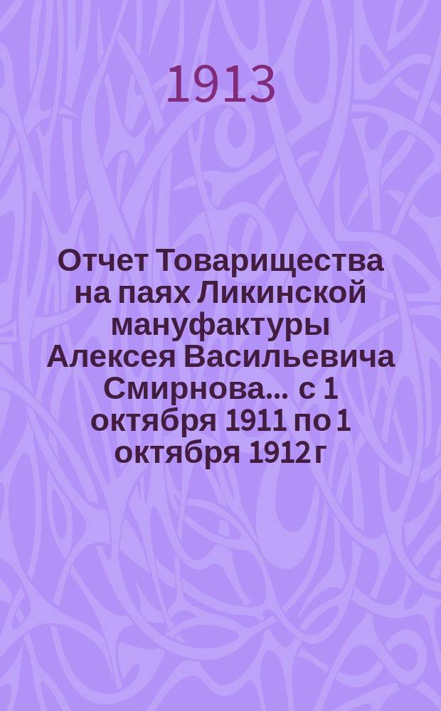 Отчет Товарищества на паях Ликинской мануфактуры Алексея Васильевича Смирнова... ... с 1 октября 1911 по 1 октября 1912 г.