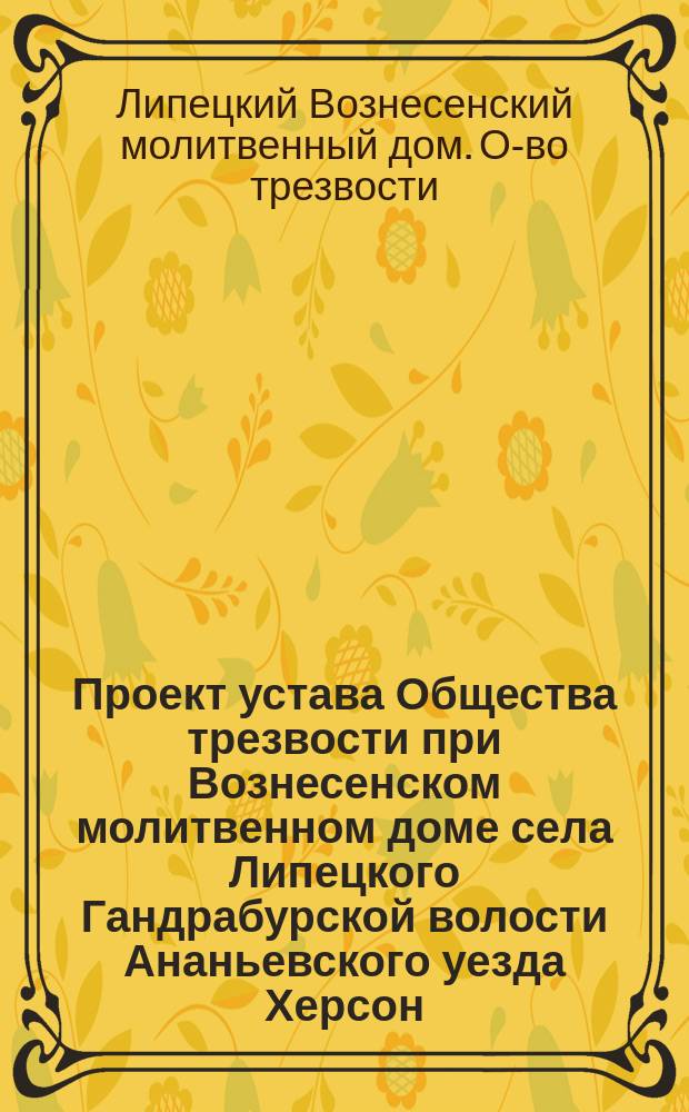 Проект устава Общества трезвости при Вознесенском молитвенном доме села Липецкого Гандрабурской волости Ананьевского уезда Херсон. губ. : ...Утв. ... 1 мая 1912 г.