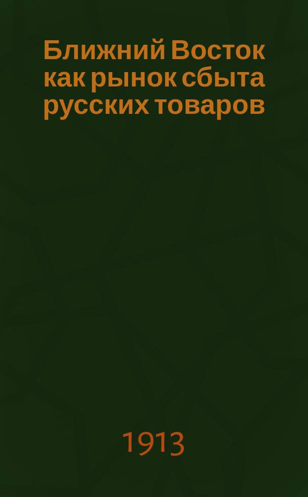 Ближний Восток как рынок сбыта русских товаров : Отчет о деятельности организ. в 1912 г. М-вом торговли и пром. Экспедиции для изуч. рынков Ближнего Востока