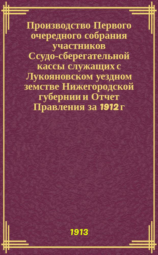 Производство Первого очередного собрания участников Ссудо-сберегательной кассы служащих с Лукояновском уездном земстве Нижегородской губернии и Отчет Правления за 1912 г.
