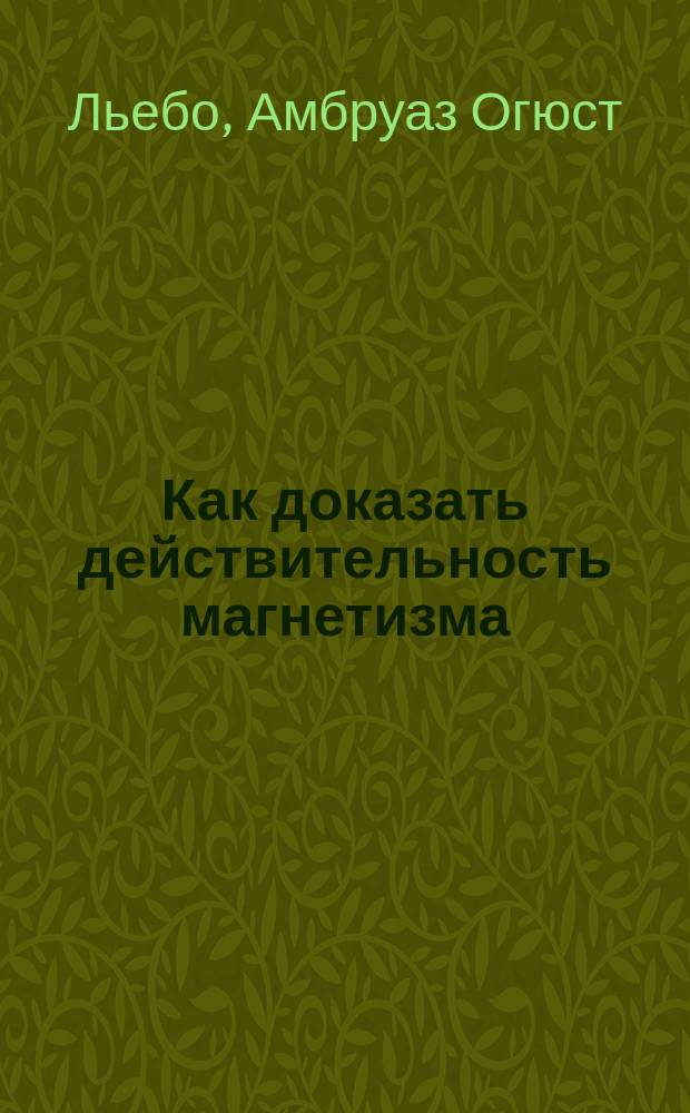 Как доказать действительность магнетизма : Исповедь гипнотизера : Экстериоризация нервной силы или магнетического флюида : С биогр. очерком, портр. и 3-мя неизд. письмами авт. : Пер. с фр
