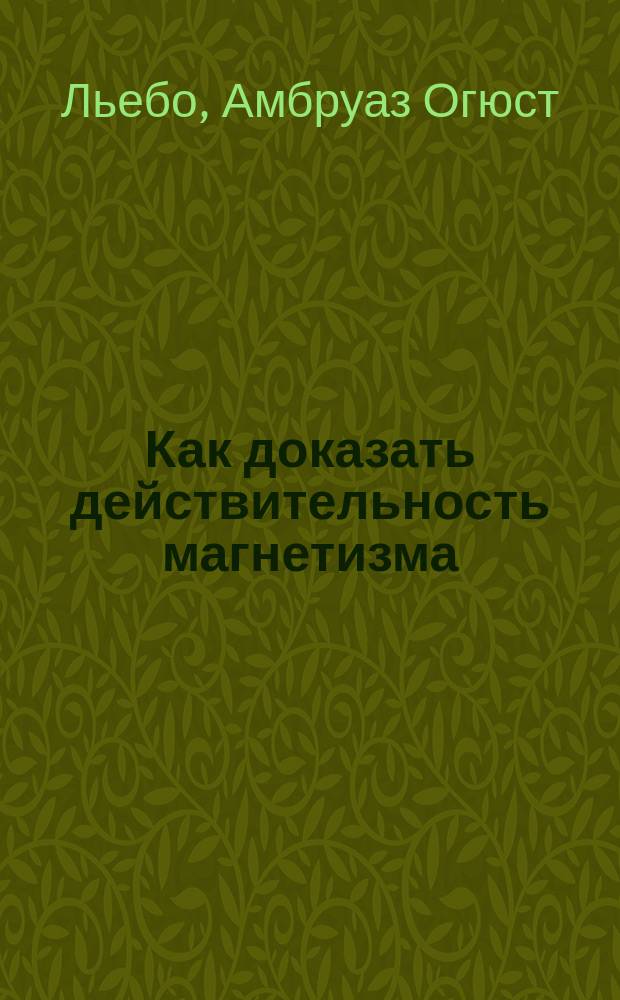 Как доказать действительность магнетизма : Исповедь гипнотизера : Экстериоризация нервной силы или магнетического флюида : С биогр. очерком, портр. и 3-мя неизд. письмами авт. : Пер. с фр