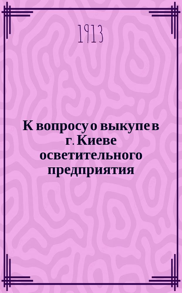 К вопросу о выкупе в г. Киеве осветительного предприятия : Речь, произнес. в спец. общ. собр. домовладельцев г. Киева, по поводу докл. ... Г.П. Познякова, по вопросам, связанным с выкупом киевского осветит. предприятия