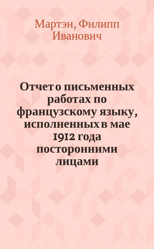 Отчет о письменных работах по французскому языку, исполненных в мае 1912 года посторонними лицами, державшими испытание в знании курса VIII классов мужских гимназий; Дополнение к отзыву о письменных работах по французскому языку лиц, подвергавшихся окончательным испытаниям в реальных училищах Одесского учебного округа в 1912 году / Лектор фр. яз. в Имп. Новорос. ун-те Ф. Мартэн