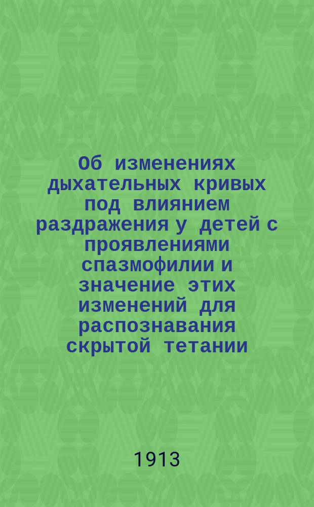 Об изменениях дыхательных кривых под влиянием раздражения у детей с проявлениями спазмофилии и значение этих изменений для распознавания скрытой тетании : В извлеч. сообщ. в О-ве дет. врачей в Петербурге 26/9 1912 г