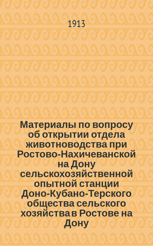 Материалы по вопросу об открытии отдела животноводства при Ростово-Нахичеванской на Дону сельскохозяйственной опытной станции Доно-Кубано-Терского общества сельского хозяйства в Ростове на Дону, [представленные 1-му Съезду по сельскохозяйственному опытному делу юго-востока Европейской России и Северного Кавказа]