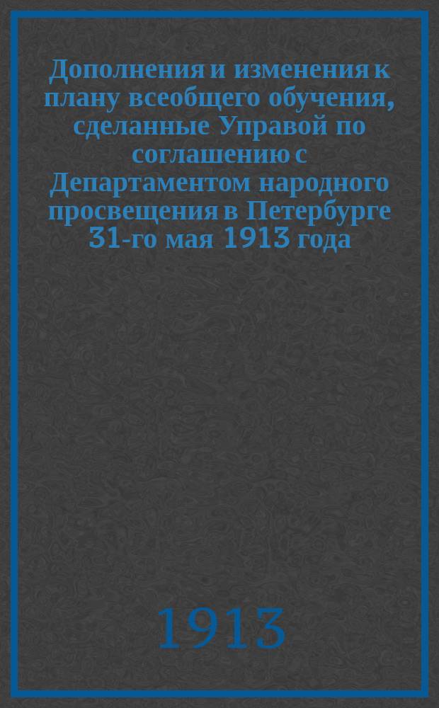 Дополнения и изменения к плану всеобщего обучения, сделанные Управой по соглашению с Департаментом народного просвещения в Петербурге 31-го мая 1913 года
