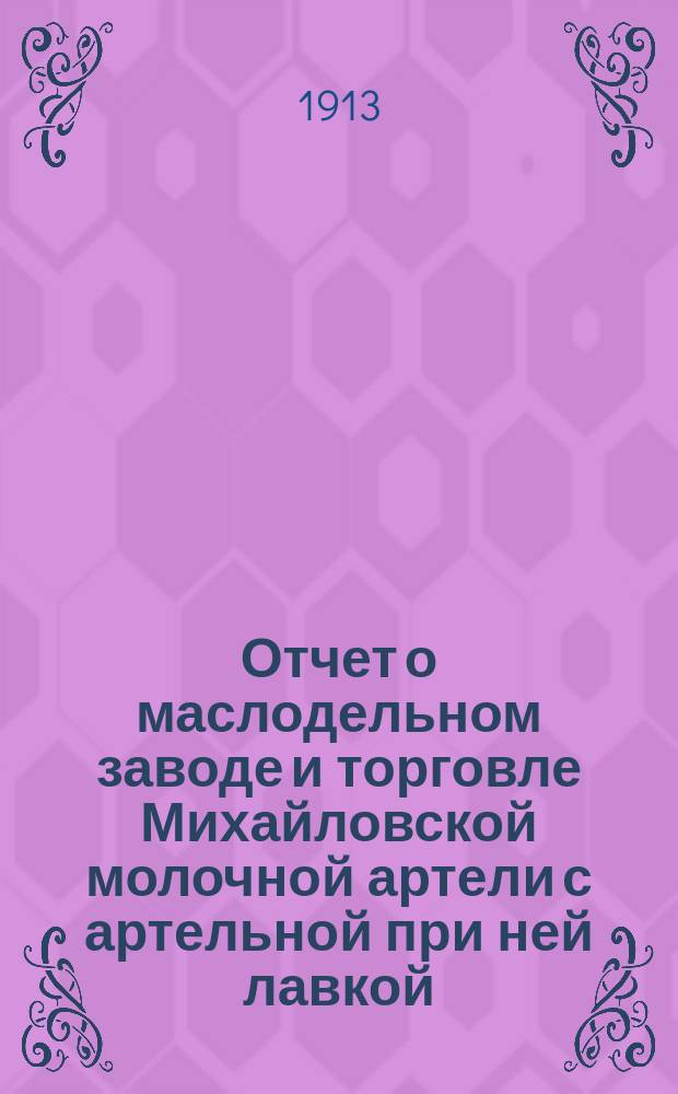 Отчет о маслодельном заводе и торговле Михайловской молочной артели с артельной при ней лавкой... ... за время с 10-го февр. 1912 г. по 1-е янв. 1913 г.