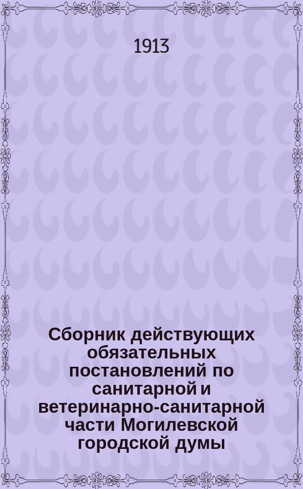 Сборник действующих обязательных постановлений по санитарной и ветеринарно-санитарной части Могилевской городской думы, изданных с 1878 года по 1913 года : (Могилев на Днепре)