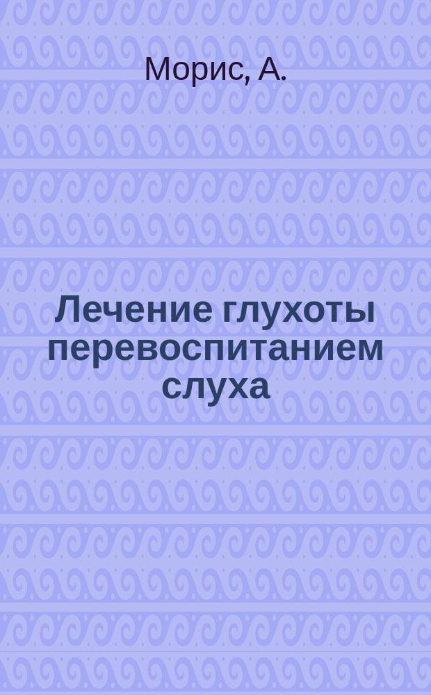Лечение глухоты перевоспитанием слуха : Пер. с фр