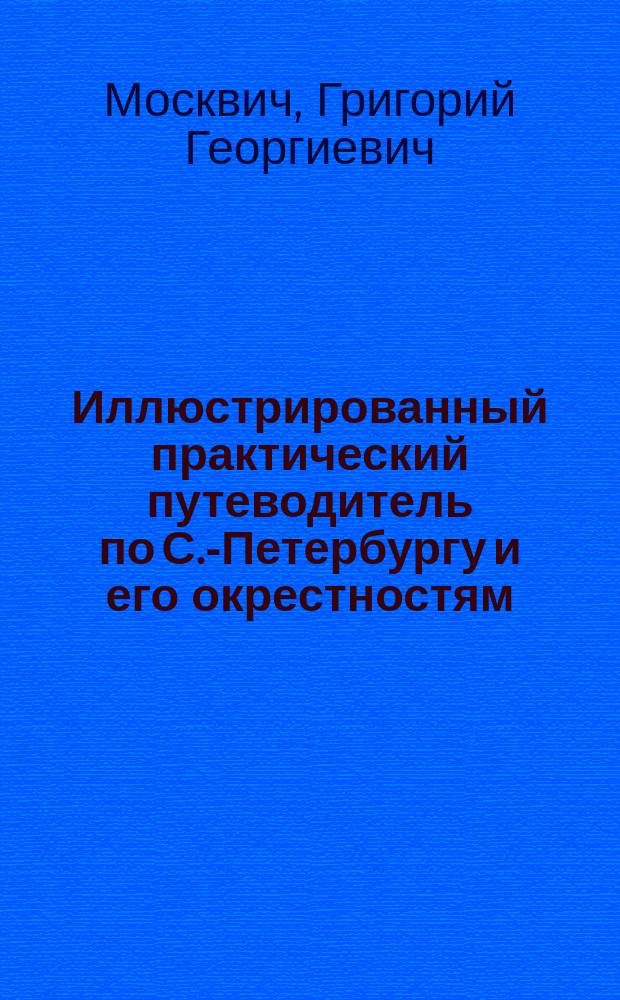 Иллюстрированный практический путеводитель по С.-Петербургу и его окрестностям : С прил. плана С.-Петербурга, исполненного в 6 красках, планов - имп. Эрмитажа, Музея имп. Александра III, Петропавловского собора, Мариинского, Александровского и Михайловского театров. цирка Чинизелли, карты окрестностей С.-Петербурга, алфавита и 32 ил