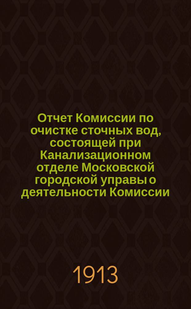 Отчет Комиссии по очистке сточных вод, состоящей при Канализационном отделе Московской городской управы о деятельности Комиссии... с 30 октября 1910 г. по 1 ноября 1912 г.