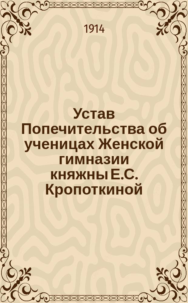 Устав Попечительства об ученицах Женской гимназии княжны Е.С. Кропоткиной : Утв. 9 сент. 1913 г.