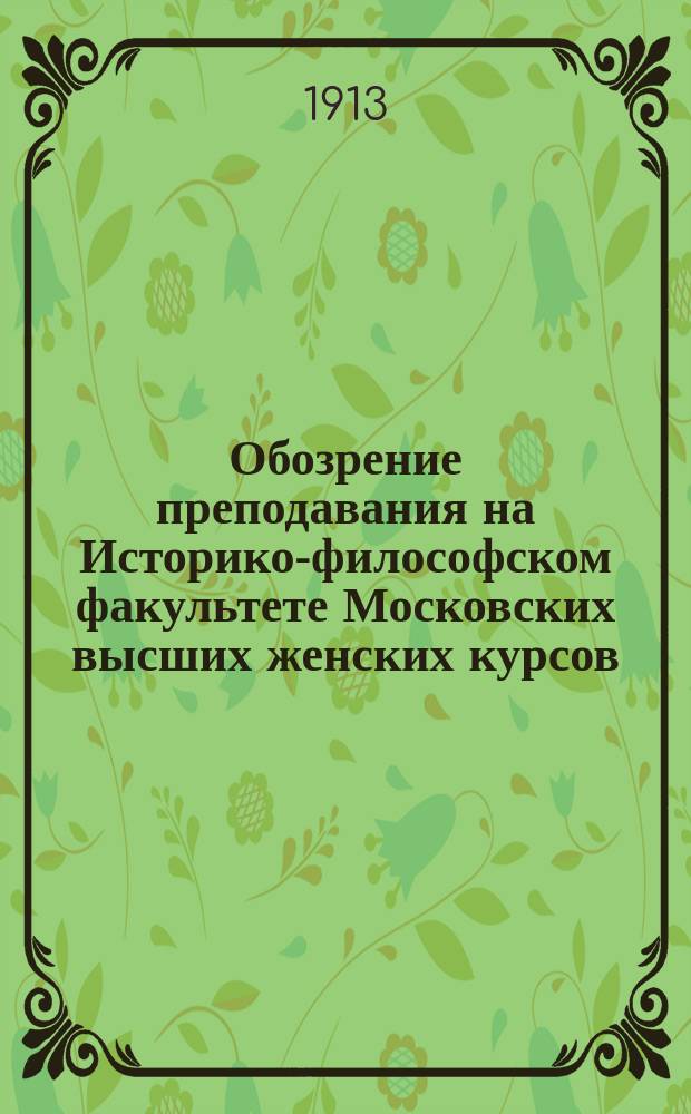 Обозрение преподавания на Историко-философском факультете Московских высших женских курсов... : Сост. применит. к учеб. пл., утв. г. министром нар. просвещения 15 апр. 1907 г., и правилам об испытаниях в гос. комис. от 26 авг. 1911 г